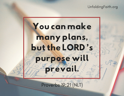 Scripture about finding your life purpose in God; Proverbs 19:21 from the New Living Translation: "You can make many plans, but the Lord's purpose will prevail." Scripture about finding your life purpose in God; Proverbs 19:21 from the New Living Translation: "You can make many plans, but the Lord's purpose will prevail."