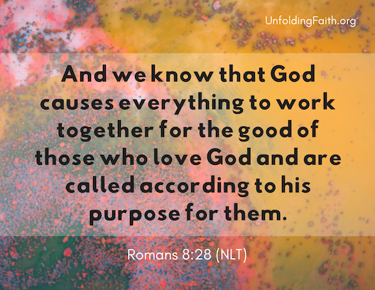 Scripture about finding your life purpose in God; Romans 8:28 from the New Living Translation: "And we know that God causes everything to work together for the good of those who love God and are called according to his purpose for them." Scripture about finding your life purpose in God; Romans 8:28 from the New Living Translation: "And we know that God causes everything to work together for the good of those who love God and are called according to his purpose for them."