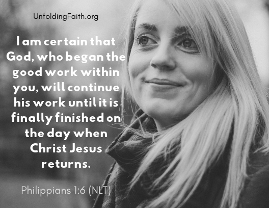 Scripture about finding your life purpose in God; Philippians 1:6 from the New Living Translation: "I am certain that God, who began the good work within you, will continue his work until it is finally finished on the day when Christ Jesus returns." Scripture about finding your life purpose in God; Philippians 1:6 from the New Living Translation: "I am certain that God, who began the good work within you, will continue his work until it is finally finished on the day when Christ Jesus returns."