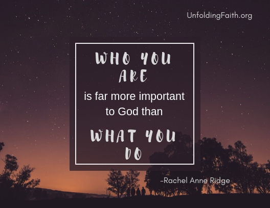 A quote from Rachel Anne Ridge, important to think about when considering your life purpose; "Who you are is far more important to God than what you do." A quote from Rachel Anne Ridge, important to think about when considering your life purpose; "Who you are is far more important to God than what you do."