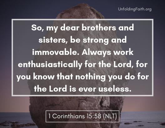 Scripture about finding your life purpose in God; 1st Corinthians 15:58 from the New Living Translation: "So, my dear brothers and sisters, be strong and immovable. Always work enthusiastically for the Lord, for the know that nothing you do for the Lord is useless." Scripture about finding your life purpose in God; 1st Corinthians 15:58 from the New Living Translation: "So, my dear brothers and sisters, be strong and immovable. Always work enthusiastically for the Lord, for the know that nothing you do for the Lord is useless."